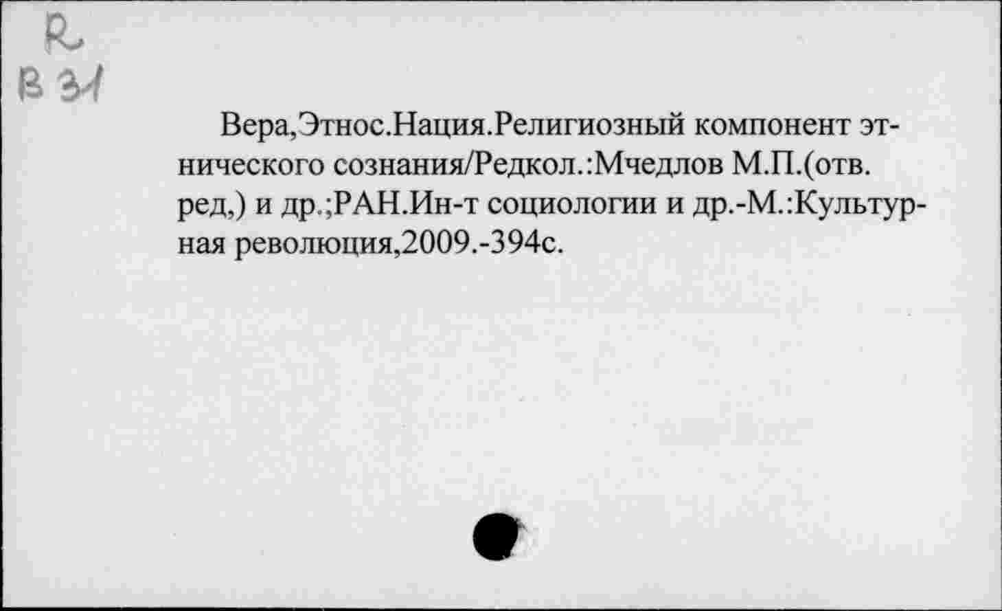 ﻿Вера,Этнос.Нация.Религиозный компонент этнического сознания/Редкол.:Мчедлов М.П.(отв. ред,) и др.;РАН.Ин-т социологии и др.-М.:Культур-ная революция,2009.-394с.